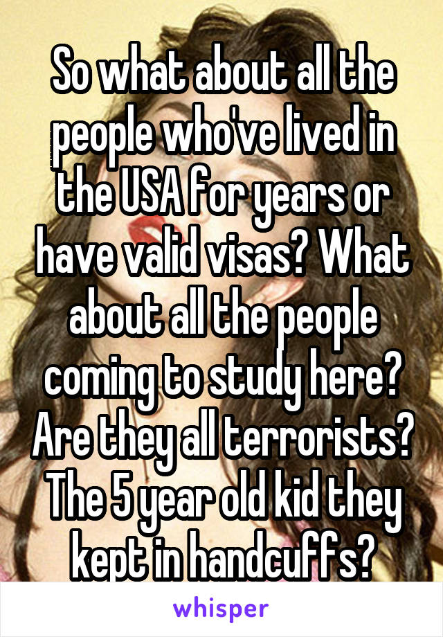 So what about all the people who've lived in the USA for years or have valid visas? What about all the people coming to study here? Are they all terrorists? The 5 year old kid they kept in handcuffs?