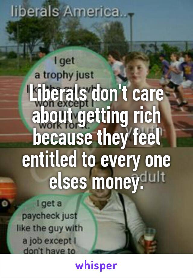 Liberals don't care about getting rich because they feel entitled to every one elses money.