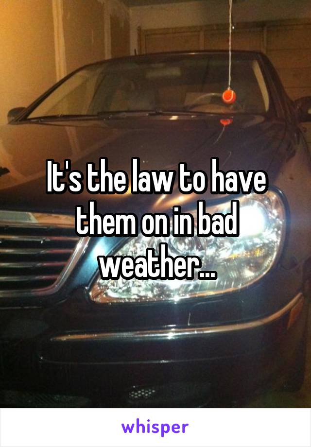 It's the law to have them on in bad weather...