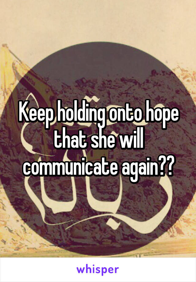 Keep holding onto hope that she will communicate again??