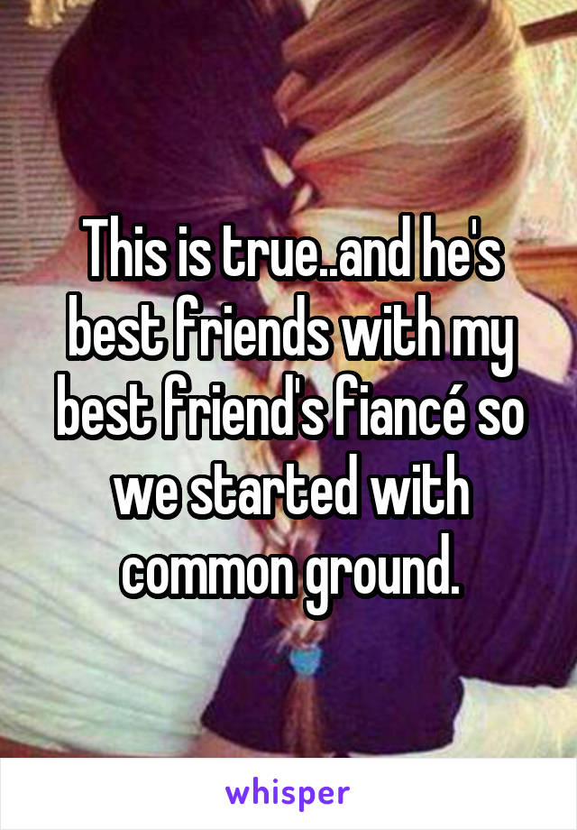 This is true..and he's best friends with my best friend's fiancé so we started with common ground.