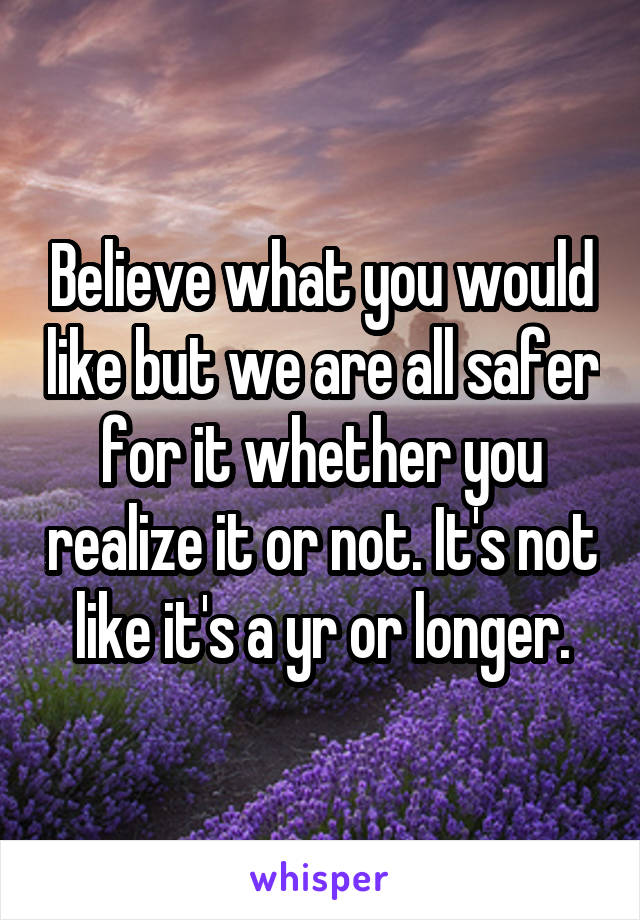 Believe what you would like but we are all safer for it whether you realize it or not. It's not like it's a yr or longer.