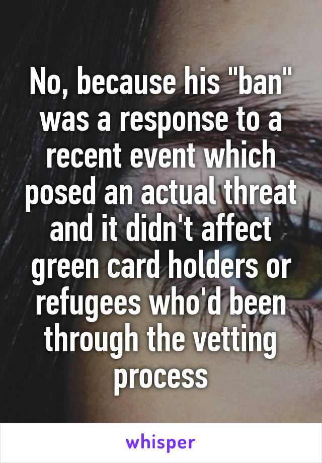 No, because his "ban" was a response to a recent event which posed an actual threat and it didn't affect green card holders or refugees who'd been through the vetting process