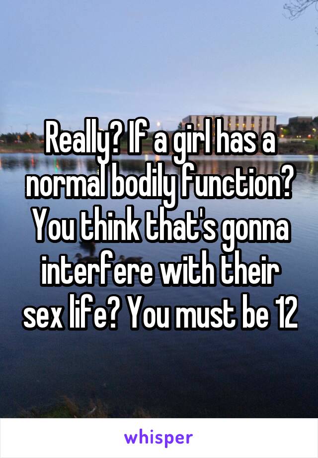 Really? If a girl has a normal bodily function? You think that's gonna interfere with their sex life? You must be 12