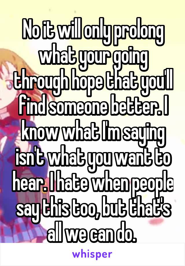 No it will only prolong what your going through hope that you'll find someone better. I know what I'm saying isn't what you want to hear. I hate when people say this too, but that's all we can do. 