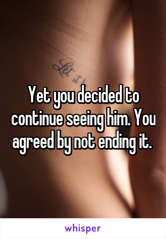 Yet you decided to continue seeing him. You agreed by not ending it. 