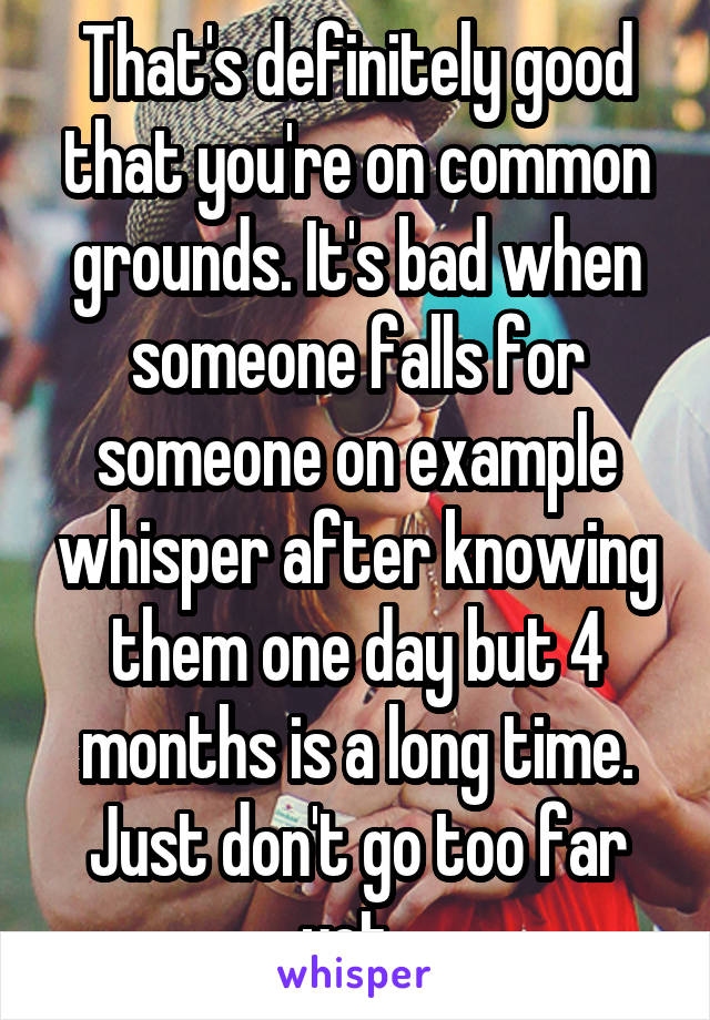 That's definitely good that you're on common grounds. It's bad when someone falls for someone on example whisper after knowing them one day but 4 months is a long time. Just don't go too far yet. 