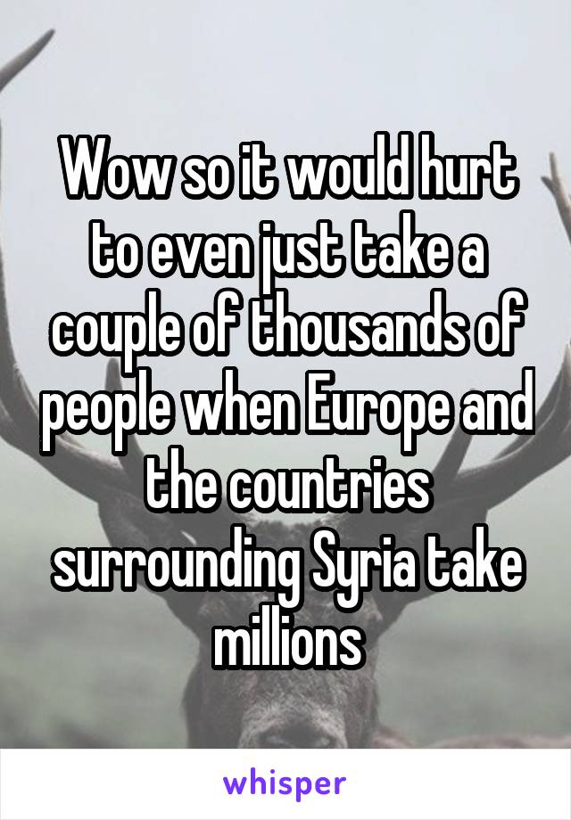 Wow so it would hurt to even just take a couple of thousands of people when Europe and the countries surrounding Syria take millions