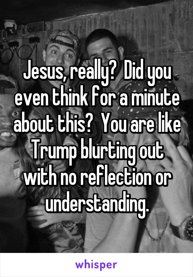 Jesus, really?  Did you even think for a minute about this?  You are like Trump blurting out with no reflection or understanding.