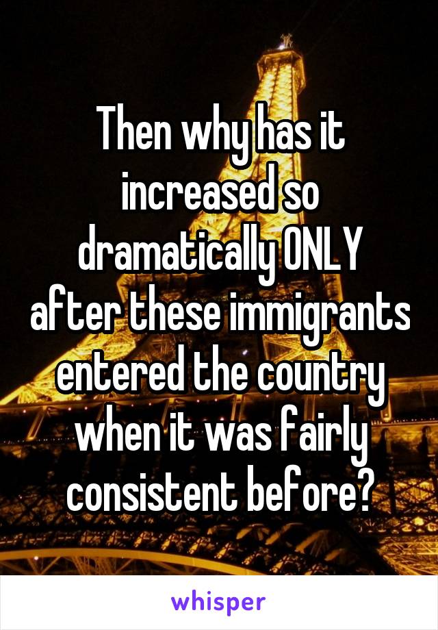 Then why has it increased so dramatically ONLY after these immigrants entered the country when it was fairly consistent before?