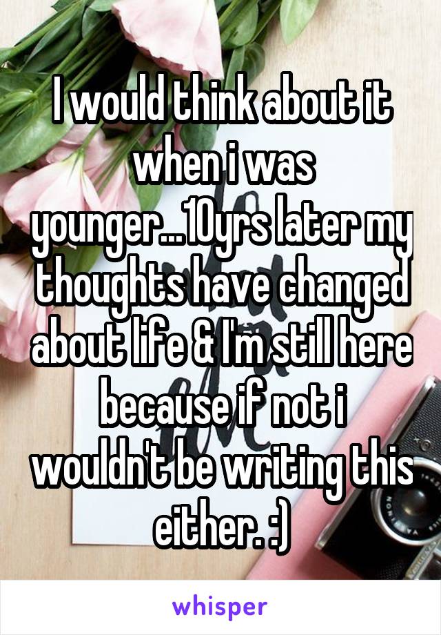 I would think about it when i was younger...10yrs later my thoughts have changed about life & I'm still here because if not i wouldn't be writing this either. :)