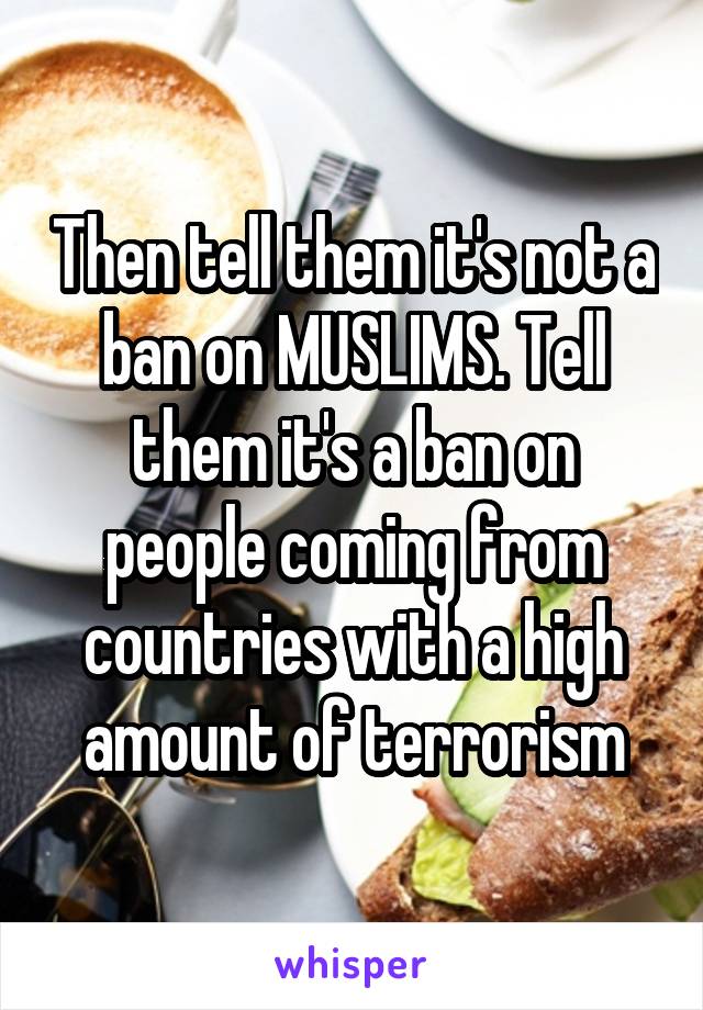 Then tell them it's not a ban on MUSLIMS. Tell them it's a ban on people coming from countries with a high amount of terrorism