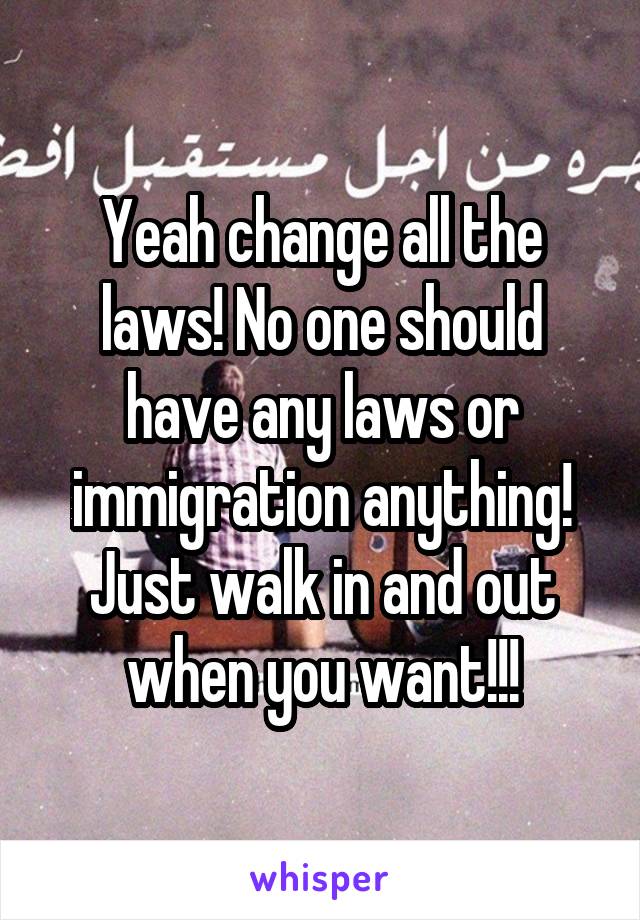 Yeah change all the laws! No one should have any laws or immigration anything! Just walk in and out when you want!!!