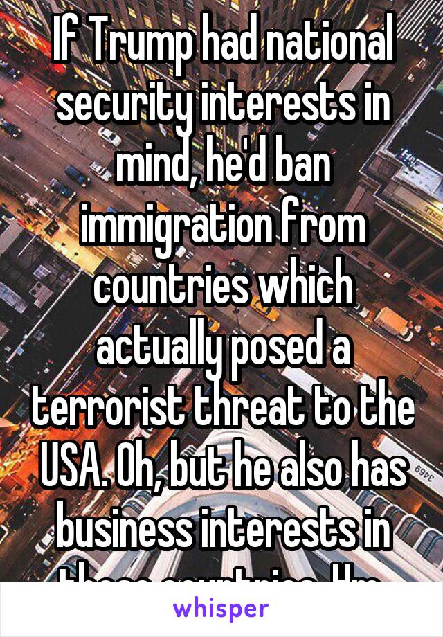 If Trump had national security interests in mind, he'd ban immigration from countries which actually posed a terrorist threat to the USA. Oh, but he also has business interests in those countries. Hm.