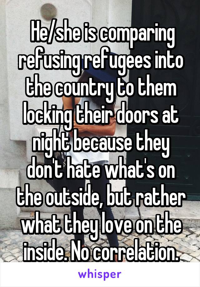  He/she is comparing refusing refugees into the country to them locking their doors at night because they don't hate what's on the outside, but rather what they love on the inside. No correlation.