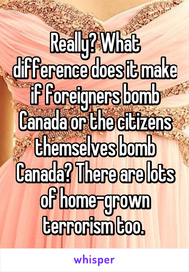 Really? What difference does it make if foreigners bomb Canada or the citizens themselves bomb Canada? There are lots of home-grown terrorism too. 