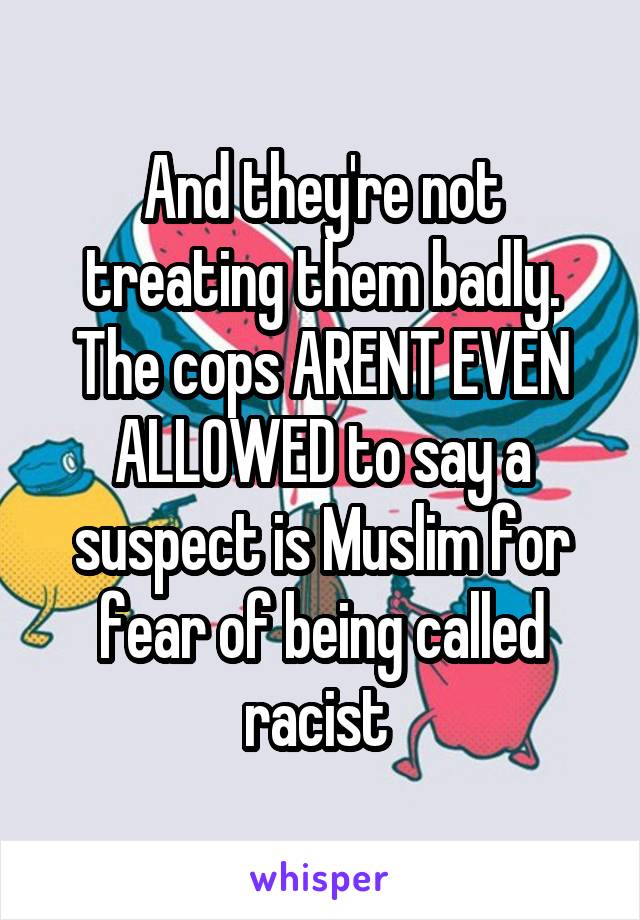 And they're not treating them badly. The cops ARENT EVEN ALLOWED to say a suspect is Muslim for fear of being called racist 