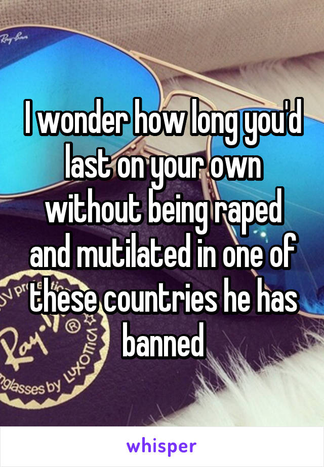 I wonder how long you'd last on your own without being raped and mutilated in one of these countries he has banned