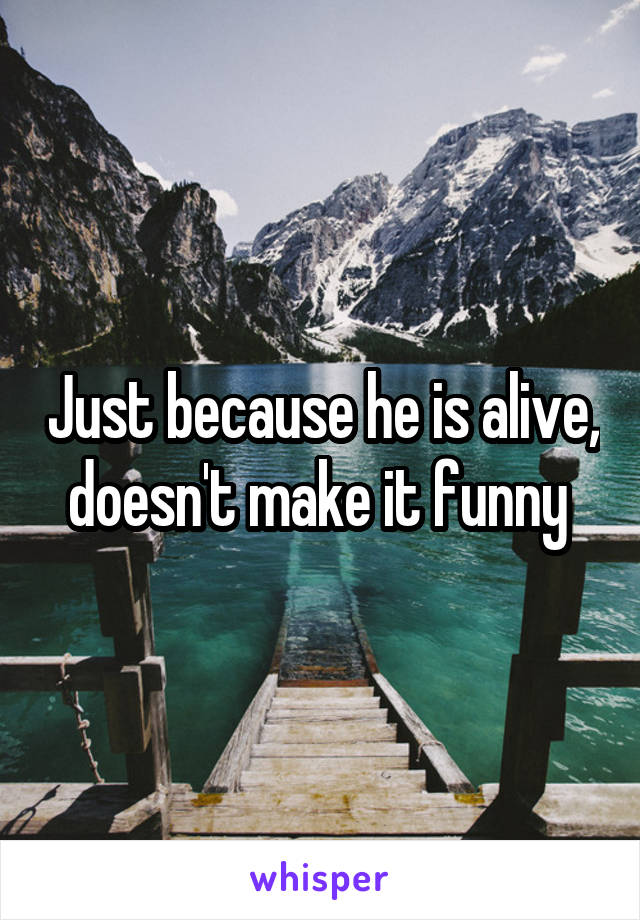 Just because he is alive, doesn't make it funny 