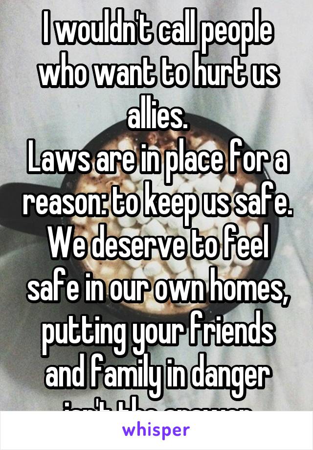 I wouldn't call people who want to hurt us allies.
Laws are in place for a reason: to keep us safe. We deserve to feel safe in our own homes, putting your friends and family in danger isn't the answer