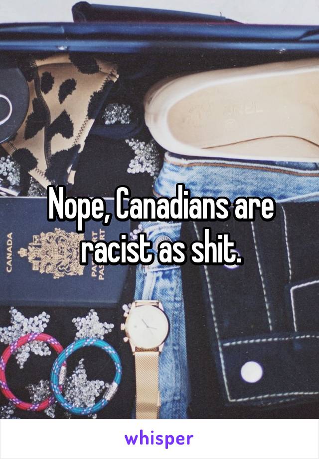 Nope, Canadians are racist as shit.