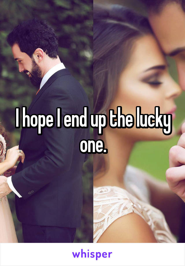 I hope I end up the lucky one.