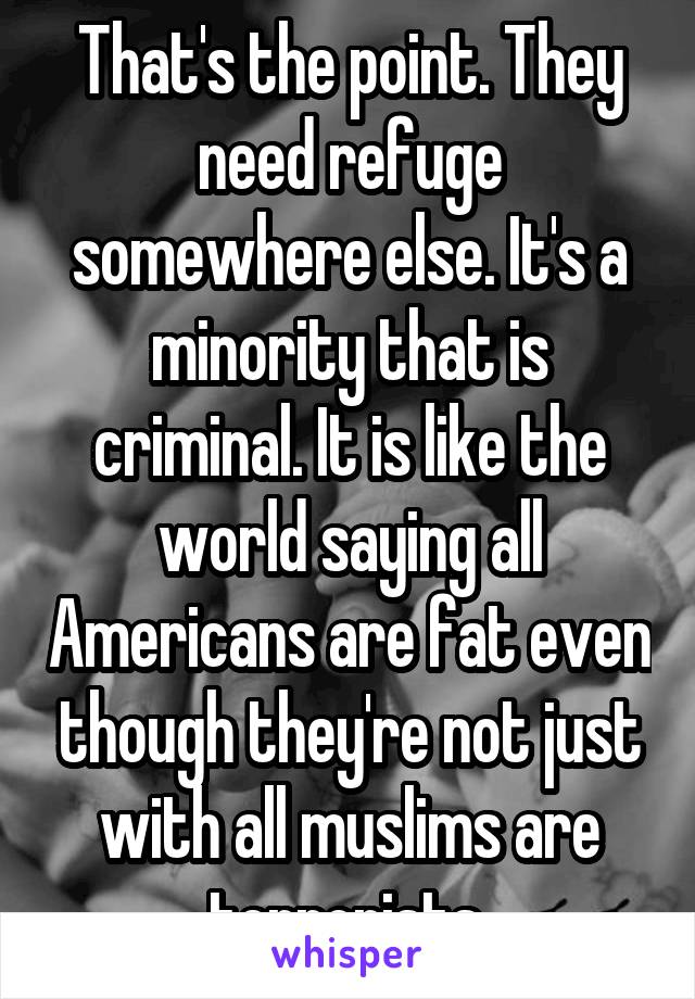 That's the point. They need refuge somewhere else. It's a minority that is criminal. It is like the world saying all Americans are fat even though they're not just with all muslims are terrorists.