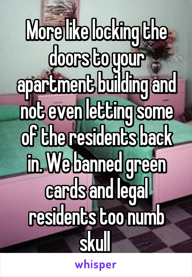 More like locking the doors to your apartment building and not even letting some of the residents back in. We banned green cards and legal residents too numb skull 