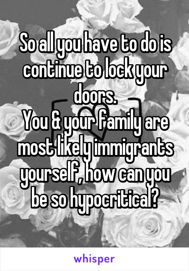 So all you have to do is continue to lock your doors.
You & your family are most likely immigrants yourself, how can you be so hypocritical?
