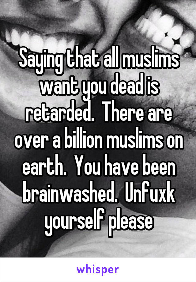 Saying that all muslims want you dead is retarded.  There are over a billion muslims on earth.  You have been brainwashed.  Unfuxk yourself please