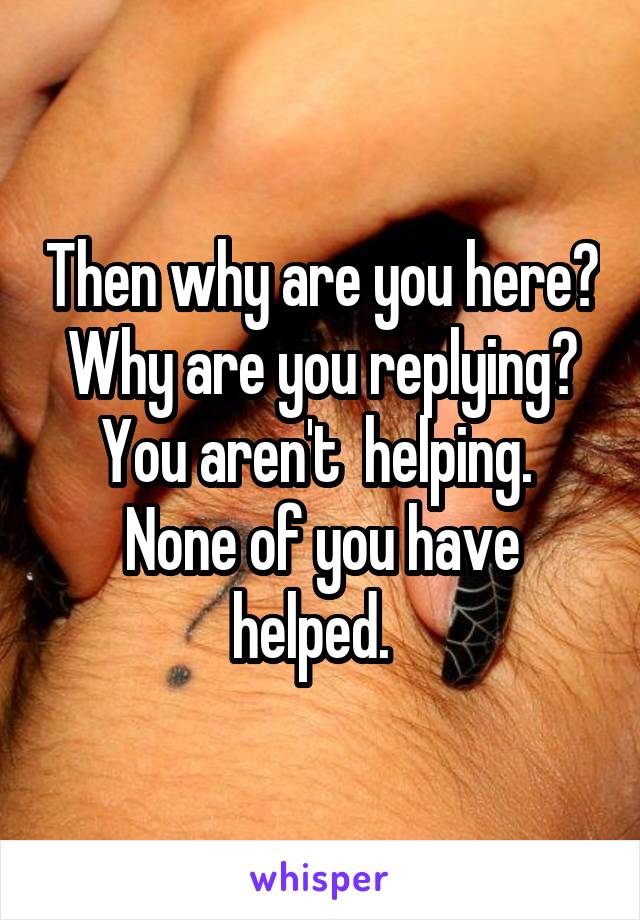 Then why are you here?  Why are you replying?  You aren't  helping.  None of you have helped.  