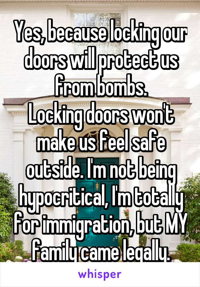 Yes, because locking our doors will protect us from bombs.
Locking doors won't make us feel safe outside. I'm not being hypocritical, I'm totally for immigration, but MY family came legally.