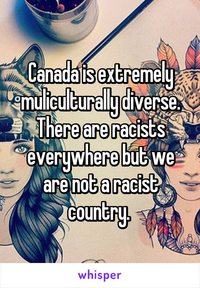 Canada is extremely muliculturally diverse. There are racists everywhere but we are not a racist country. 