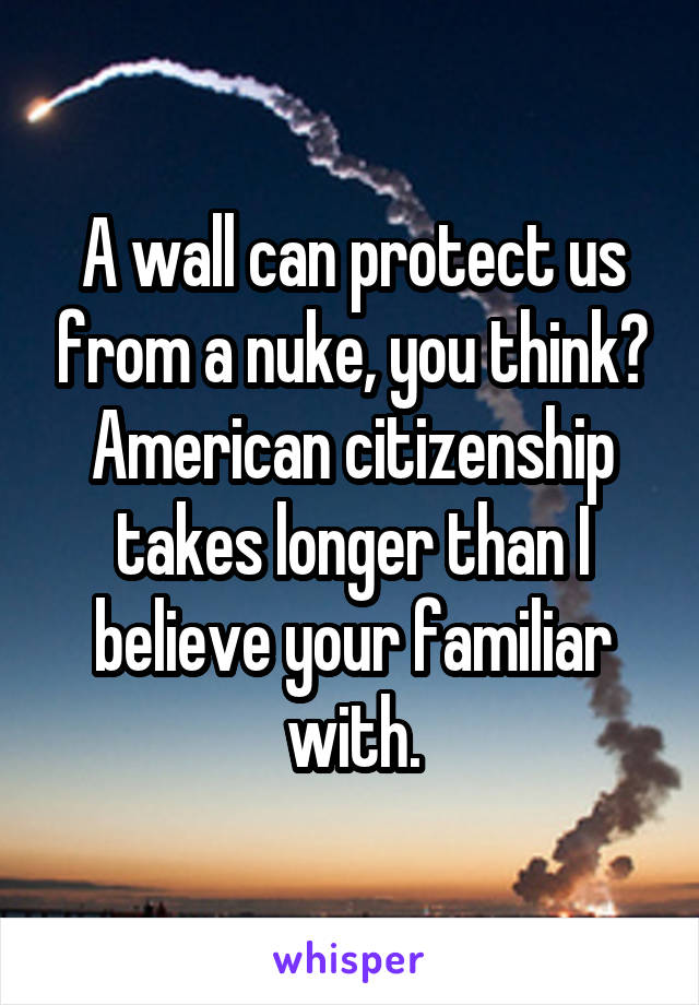 A wall can protect us from a nuke, you think?
American citizenship takes longer than I believe your familiar with.