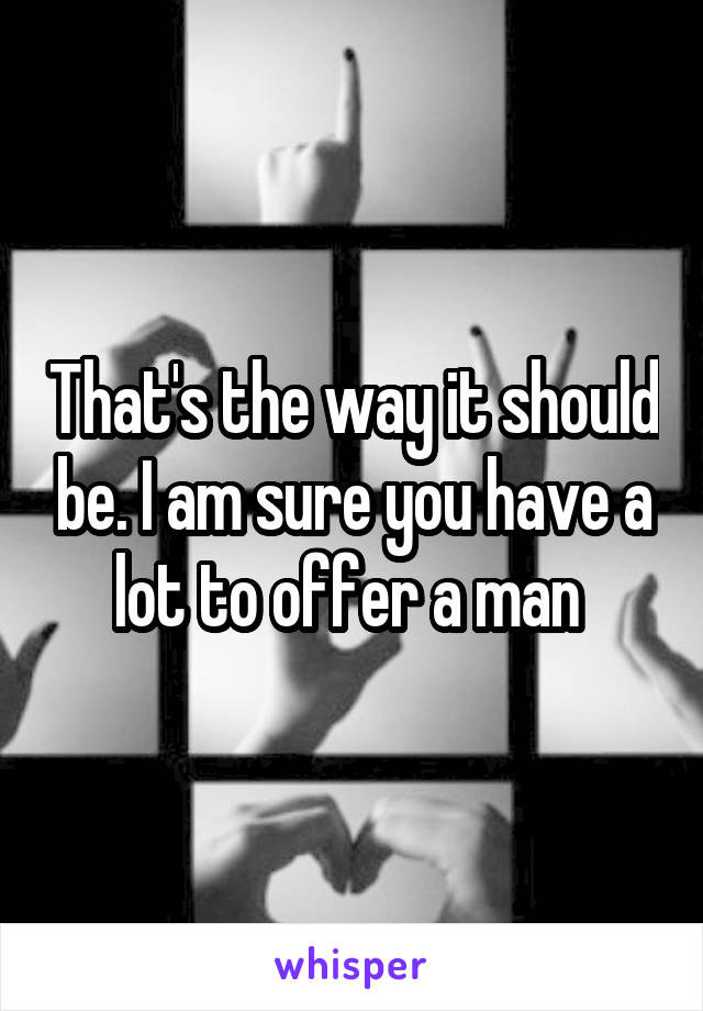 That's the way it should be. I am sure you have a lot to offer a man 