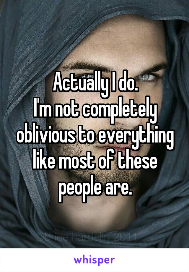 Actually I do.
I'm not completely oblivious to everything like most of these people are.