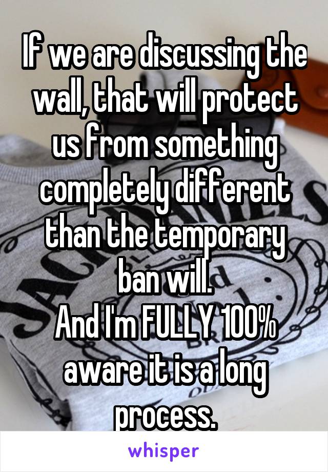 If we are discussing the wall, that will protect us from something completely different than the temporary ban will.
And I'm FULLY 100% aware it is a long process.