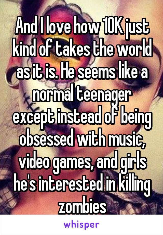 And I love how 10K just kind of takes the world as it is. He seems like a normal teenager except instead of being obsessed with music, video games, and girls he's interested in killing zombies