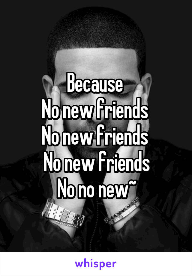 Because 
No new friends 
No new friends 
No new friends
No no new~