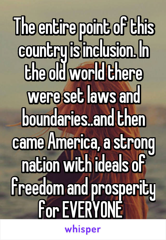 The entire point of this country is inclusion. In the old world there were set laws and boundaries..and then came America, a strong nation with ideals of freedom and prosperity for EVERYONE  