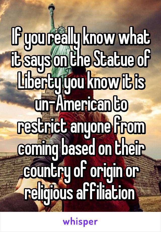 If you really know what it says on the Statue of Liberty you know it is un-American to restrict anyone from coming based on their country of origin or religious affiliation 