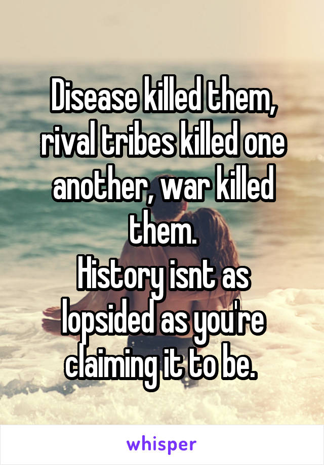 Disease killed them, rival tribes killed one another, war killed them.
History isnt as lopsided as you're claiming it to be. 