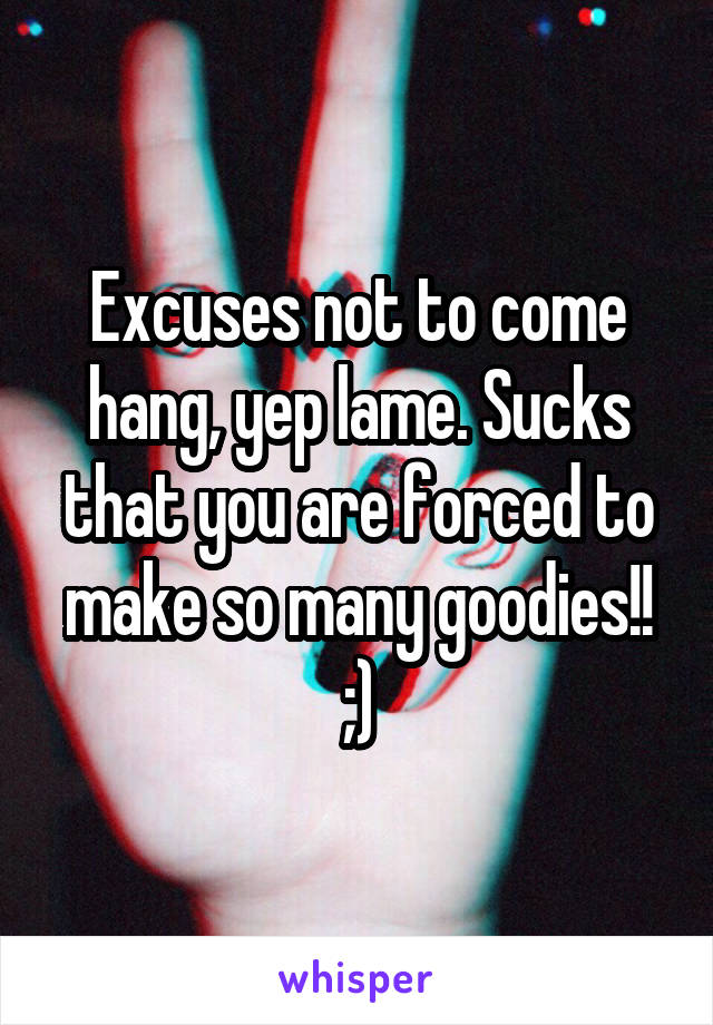 Excuses not to come hang, yep lame. Sucks that you are forced to make so many goodies!! ;)