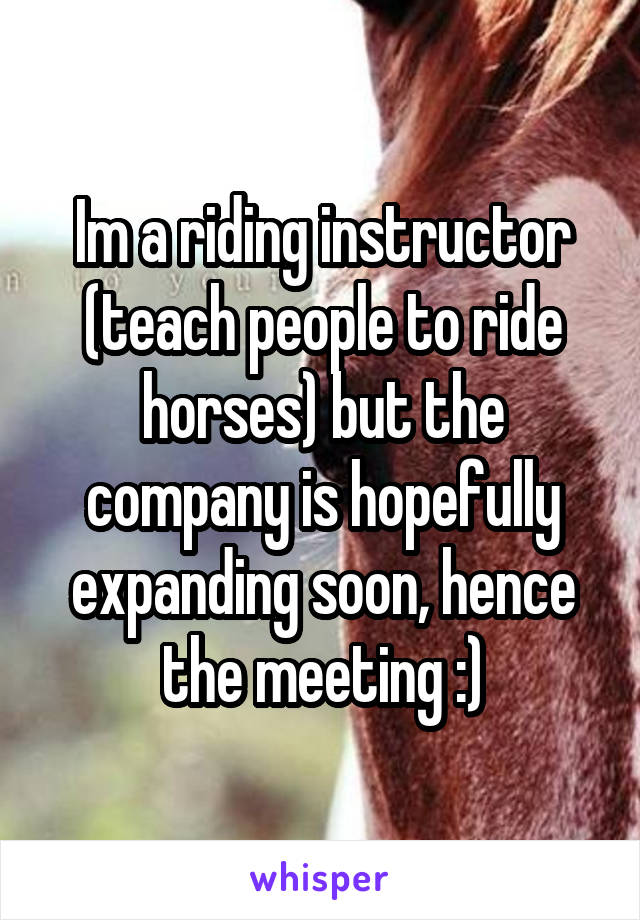 Im a riding instructor (teach people to ride horses) but the company is hopefully expanding soon, hence the meeting :)