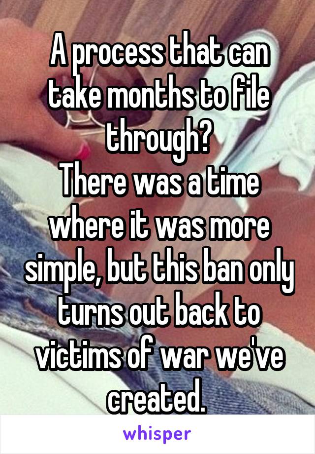 A process that can take months to file through?
There was a time where it was more simple, but this ban only turns out back to victims of war we've created. 