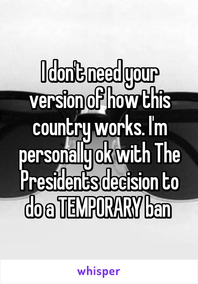 I don't need your version of how this country works. I'm personally ok with The Presidents decision to do a TEMPORARY ban 