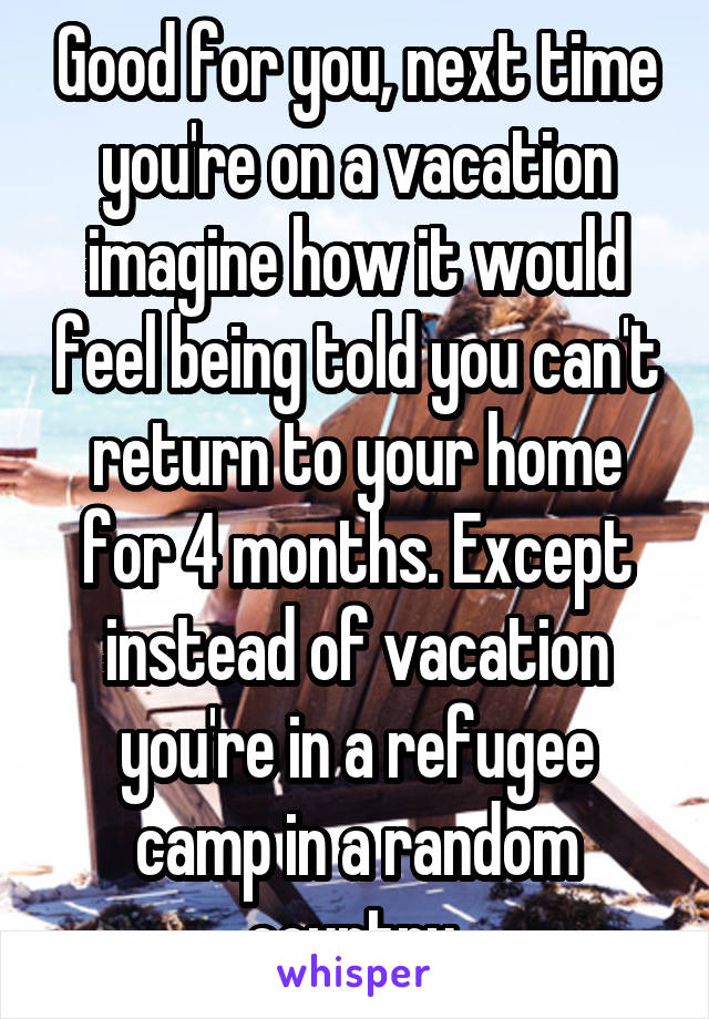 Good for you, next time you're on a vacation imagine how it would feel being told you can't return to your home for 4 months. Except instead of vacation you're in a refugee camp in a random country 