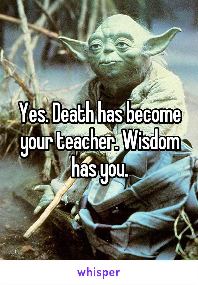 Yes. Death has become your teacher. Wisdom has you.