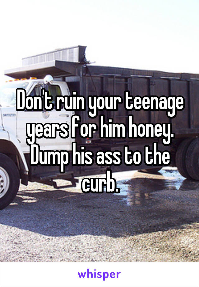 Don't ruin your teenage years for him honey. Dump his ass to the curb.