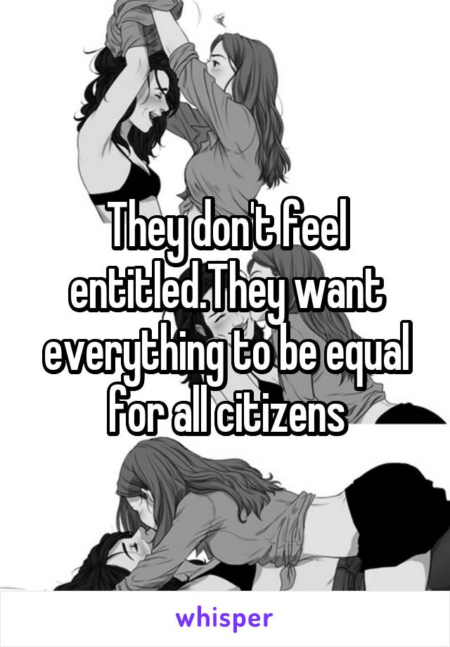 They don't feel entitled.They want everything to be equal for all citizens